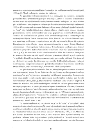 poder-se-ia entender porque as elaborações teóricas são rapidamente substituídas (Brasil,
1997, p. 5). Afinal, elaborações teóricas são culturais.
        No que diz respeito aos conceitos de raça e etnia, não me parece que o segundo
possa substituir o primeiro sem qualquer implicação. Ambos os conceitos utilizados nos
estudos sobre a diversidade cultural são também bastante ambíguos. Em outra ocasião,
procurei chamar a atenção para os cuidados que deveríamos tomar ao empregá-los (Valente,
1997, p. 17). Argumentei que apesar da imprecisão do termo e da insuficiência do conceito
de “raça”, este é ainda utilizado nos estudos sobre as relações entre brancos e negros,
primeiramente porque corresponde a uma noção ‘popular’ que se confunde com a noção
‘técnica’ das ciências sociais, quando essas procuram resguardar as interpretações de
seus sujeitos-objetos. Assim, desconsiderar o uso do termo em razão de uma utilização
que associava a diferença, a desigualdade social e estrutura biológica, já superada
historicamente pelas ciências - ainda que em contrapartida se lembre de sua difusão no
senso comum - é desrespeitar a visão de mundo de muitos que a escola pretende atender,
através da perspectiva da transversalidade, de aprender sobre, na e da realidade (Brasil,
1997c, p. 40). Por outro lado, a “raça” como construção social das diferenças fenotípicas,
torna-se um dos aspectos mais significativos do processo de identificação étnica ou da
“etnicidade”. Essa última, também uma construção que engloba a idéia de filiação racial,
ao referir-se à percepção das diferenças ou à escolha de identidades étnicas e raciais, é
decisiva para a compreensão daqueles que são classificados e daqueles que classificam.
Dessa maneira, torna-se, como “raça”, um conceito analítico importante.
        No que diz respeito ao conceito de etnia, as noções apresentadas que se referem
aos “que mantêm modos de ser distintos e formações que se distinguem da cultura
dominante” ou aos “pertencentes a uma etnia partilham da mesma visão de mundo, de
uma organização social própria, apresentam manifestações culturais que lhe são
características” (Brasil, 1997, p. 13), dificilmente resistiriam a uma avaliação empírica. A
ênfase na distinção e na especificidade pode incorrer no risco de propor uma análise
estanque que promova a construção de estereótipos e preconceitos, tal como pode ocorrer
com o emprego do termo “raça”. No entanto, a discussão sobre o que vem a ser etnicidade
poderia iluminar a reflexão, mas na versão proposta para os PCN mereceu pouca atenção,
afirmando-se vagamente que “‘etnicidade’ é a condição de pertencer a um grupo étnico. É
o caráter ou a qualidade de um grupo étnico que freqüentemente se autodenomina
comunidade” (Brasil, 1997, p. 13).
        Do mesmo modo que os conceitos de “raça” ou de “etnia”, a “etnicidade” não é
um conceito que estabeleça consenso. No plano internacional, e particularmente na França,
as ciências sociais foram reticentes quanto ao seu emprego porque seriam uma tentativa
de “atualizar as teorias raciais do século passado” (Martiniello, 1995, p. 12). O mesmo
não ocorreu nos Estados Unidos, onde, a partir dos anos 1970, a palavra ethnicy vem
ganhando cada vez maior importância na produção científica. Os estudos americanos,
em especial os de Barth, são referência importante na discussão desse conceito. Os estudos



                                               61
 
