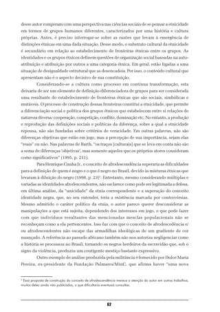 desse autor romperam com uma perspectiva nas ciências sociais de se pensar a etnicidade
em termos de grupos humanos diferentes, caracterizados por uma história e cultura
próprias. Antes, é preciso interrogar-se sobre as razões que levam à emergência de
distinções étnicas em uma dada situação. Desse modo, o substrato cultural da etnicidade
é secundário em relação ao estabelecimento de fronteiras étnicas entre os grupos. As
identidades e os grupos étnicos definem questões de organização social baseadas na auto-
atribuição e atribuição por outros a uma categoria étnica. Em geral, estão ligadas a uma
situação de desigualdade estrutural que as desencadeia. Por isso, o conteúdo cultural que
apresentam não é o aspecto decisivo de sua constituição.
          Considerando-se a cultura como processo em contínua transformação, esta
deixaria de ser um elemento de definição diferenciadora de grupos para ser considerada
uma resultante do estabelecimento de fronteiras étnicas que são sociais, simbólicas e
mutáveis. O processo de construção dessas fronteiras constitui a etnicidade, que permite
a diferenciação social e política dos grupos étnicos que estabelecem entre si relações de
natureza diversa: cooperação, competição, conflito, dominação etc. No entanto, a produção
e reprodução das definições sociais e políticas da diferença, sobre a qual a etnicidade
repousa, não são fundadas sobre critérios de veracidade. Em outras palavras, não são
diferenças objetivas que estão em jogo, mas a percepção de sua importância, sejam elas
“reais” ou não. Nas palavras de Barth, “os traços [culturais] que se leva em conta não são
a soma de diferenças ‘objetivas’, mas somente aqueles que os próprios atores consideram
como significativos” (1995, p. 211).
          Para Henrique Cunha Jr., o conceito de afrodescendência superaria as dificuldades
para a definição de quem é negro e o que é negro no Brasil, devido às misturas étnicas que
levaram à diluição do negro (1998, p. 23)5. Entretanto, mesmo considerando múltiplas e
variadas as identidades afrodescendentes, não esclarece como pode ser legitimada a defesa,
em última análise, da “unicidade” da etnia correspondente e a superação do conceito
identidade negra, que, no seu entender, teria a existência marcada por controvérsias.
Mesmo admitido o caráter político da etnia, o autor parece querer desconsiderar as
manipulações a que está sujeita, dependendo dos interesses em jogo, o que pode fazer
com que indivíduos resultantes das mencionadas mesclas populacionais não se
reconheçam como a ela pertencentes. Isso faz com que o conceito de afrodescedência e/
ou afrodescendentes não escape das armadilhas ideológicas de um gradiente de cor
nuançado. A referência ao passado africano também não nos autoriza negligenciar como
a história se processou no Brasil, tornando os negros herdeiros da escravidão que, sob o
signo da violência, produziu um contigente mestiço bastante expressivo.
          Outro exemplo de análise produzida pela militância é fornecido por Dulce Maria
Pereira, ex-presidente da Fundação Palmares/MinC, que afirma haver “uma nova


5
 Essa proposta de construção do conceito de afrodescendência merece a atenção do autor em outros trabalhos,
muitos deles ainda não publicados, o que dificultaria eventuais consultas.




                                                      62
 