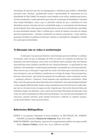 articulação do discurso que faz da miscigenação a referência para definir a identidade
nacional como ‘mestiça’, prejudicando assim a oportunidade de valorização da rica
pluralidade do País”(2000). Da maneira como formula a sua crítica, também aqui parece
ser desconsiderado o caráter plural dos processos de construção da identidade e ensaiada
uma reação ideológica, como a que se pretende criticar, de que a existência de uma
identidade mestiça colocaria em risco a identidade negra e a conseqüente desvalorização
da diversidade. Essa crítica apenas seria pertinente no caso de ser reivindicada a unicidade
de uma identidade mestiça. Mas é verdade que o estado de miséria crescente de amplas
parcelas populacionais – mestiças certamente em maiores proporções – torna atrativas
quaisquer medidas ou políticas sociais que venham a contemplá-las, alargando o desafio
de construção da identidade.




7) Educação não se reduz à escolarização

        A educação é um processo histórico universal que procura reafirmar a condição
do homem, como ser que se distingue de todos os outros, no conjunto da natureza. Na
interação com outros homens, com o meio e na reflexão sobre a própria vida, este homem
universal tem como condição e produto de sua “natureza humana”, a capacidade de criar
símbolos e de transmitir o conhecimento produzido e acumulado aos seus descendentes.
Disso decorre que a educação é expressão do social e da cultura que caracteriza todos os
seres humanos e, por ser histórica, transforma-se ao longo do tempo. Nessa perspectiva,
processo educacional – que inclui mecanismos de socialização, como a educação escolar
–, produção cultural e “natureza” social humanos são experiências coincidentes. Além
disso, essa educação possui duas dimensões não excludentes: uma universal (generalizada)
e outra singular (diferenciada). Assim, outras experiências em curso devem ser conhecidas,
que não se circunscrevem ao espaço escolar. Aquelas que vêm sendo desenvolvidas por
militantes negros em Salvador, com o apoio da Secretaria Municipal de Educação, bem
como em outros municípios do País merecem destaque. Um conceito mais abrangente de
educação, quando adotado, pode alargar horizontes, inibindo as análises míopes,
recolocando debate e luta em novas bases.




Referências Bibliográficas

BARTH, F. Les groupes ethiniques et leurs frontières. In: POUTIGNAT, Ph.; STREIFF-
    FENART, Joceline(dir.) Théories de l’ethinicité. Paris: PUF, 1995.
BORGES PEREIRA, João Baptista. Aspectos do comportamento político do negro em São
    Paulo. Ciência e Cultura, vol.34, nro. 10, p. 1286-94, out/1982.



                                               63
 