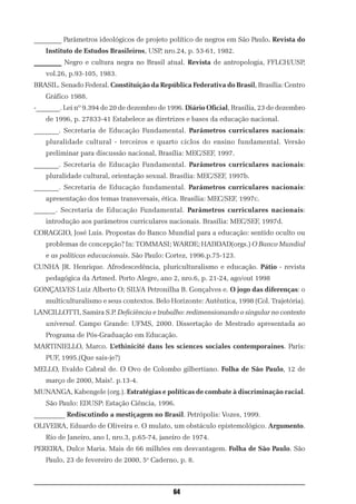 ________ Parâmetros ideológicos de projeto político de negros em São Paulo. Revista do
   Instituto de Estudos Brasileiros, USP, nro.24, p. 53-61, 1982.
________ Negro e cultura negra no Brasil atual. Revista de antropologia, FFLCH/USP,
   vol.26, p.93-105, 1983.
BRASIL. Senado Federal. Constituição da República Federativa do Brasil, Brasília: Centro
   Gráfico 1988.
­_______. Lei nº 9.394 de 20 de dezembro de 1996. Diário Oficial, Brasília, 23 de dezembro
   de 1996, p. 27833-41 Estabelece as diretrizes e bases da educação nacional.
_______. Secretaria de Educação Fundamental. Parâmetros curriculares nacionais:
   pluralidade cultural - terceiros e quarto ciclos do ensino fundamental. Versão
   preliminar para discussão nacional, Brasília: MEC/SEF, 1997.
_______. Secretaria de Educação Fundamental. Parâmetros curriculares nacionais:
   pluralidade cultural, orientação sexual. Brasília: MEC/SEF, 1997b.
_______. Secretaria de Educação fundamental. Parâmetros curriculares nacionais:
   apresentação dos temas transversais, ética. Brasília: MEC/SEF, 1997c.
______. Secretaria de Educação Fundamental. Parâmetros curriculares nacionais:
   introdução aos parâmetros curriculares nacionais. Brasília: MEC/SEF, 1997d.
CORAGGIO, José Luis. Propostas do Banco Mundial para a educação: sentido oculto ou
   problemas de concepção? In: TOMMASI; WARDE; HADDAD(orgs.) O Banco Mundial
   e as políticas educacionais. São Paulo: Cortez, 1996.p.75-123.
CUNHA JR. Henrique. Afrodescedência, pluriculturalismo e educação. Pátio - revista
   pedagógica da Artmed. Porto Alegre, ano 2, nro.6, p. 21-24, ago/out 1998
GONÇALVES Luiz Alberto O; SILVA Petronilha B. Gonçalves e. O jogo das diferenças: o
   multiculturalismo e seus contextos. Belo Horizonte: Autêntica, 1998 (Col. Trajetória).
LANCILLOTTI, Samira S.P. Deficiência e trabalho: redimensionando o singular no contexto
   universal. Campo Grande: UFMS, 2000. Dissertação de Mestrado apresentada ao
   Programa de Pós-Graduação em Educação.
MARTINIELLO, Marco. L’ethinicité dans les sciences sociales contemporaines. Paris:
   PUF, 1995.(Que sais-je?)
MELLO, Evaldo Cabral de. O Ovo de Colombo gilbertiano. Folha de São Paulo, 12 de
   março de 2000, Mais!. p.13-4.
MUNANGA, Kabengele (org.). Estratégias e políticas de combate à discriminação racial.
   São Paulo: EDUSP: Estação Ciência, 1996.
_________ Rediscutindo a mestiçagem no Brasil. Petrópolis: Vozes, 1999.
OLIVEIRA, Eduardo de Oliveira e. O mulato, um obstáculo epistemológico. Argumento.
   Rio de Janeiro, ano I, nro.3, p.65-74, janeiro de 1974.
PEREIRA, Dulce Maria. Mais de 66 milhões em desvantagem. Folha de São Paulo. São
   Paulo, 23 de fevereiro de 2000, 5o Caderno, p. 8.



                                              64
 