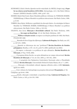 SCHWARCZ, Lilia K. Moritz. Questão racial e etnicidade. In: MICELI, Sergio (org.). O que
    ler na ciência social brasileira (1970-1995), Antropologia, vol.1, São Paulo: Editora
    Sumaré: ANPOCS; Brasília: CAPES, 1999. p.267- 322.
SOARES, Maria Clara Couto. Banco Mundial: políticas e reformas. In: TOMMASI; WARDE;
    HADDAD(orgs.) O Banco Mundial e as políticas educacionais. São Paulo: Cortez, 1996.
    p.15-39.
TORRES, Rosa Maria. Melhorar a qualidade da educação básica. As estratégias do Banco
    Mundial. In: TOMMASI; WARDE; HADDAD(orgs.) O Banco Mundial e as políticas
    educacionais. São Paulo: Cortez, 1996. p. 125-193.
VALENTE, Ana Lúcia. Educação e diversidade cultural. São Paulo: Moderna, 1999.
    _________ Ser negro no Brasil hoje. 16a ed. São Paulo: Moderna, 1997.
_________ Política e relações raciais: os negros e as eleições paulistas de 1982. São Paulo.
    FFLCH/USP, 1986
________ Resenha do livro O jogo das diferenças. Cadernos de Pesquisa, São Paulo, nro.107,
    p. 247-251, 1999b.
_________Quando as diferenças são um “problema”? Revista Brasileira de Estudos
    pedagógicos, Brasília, n 197, vol, 81, p.64-75, 2000. (publicado em 2002)
_______Os negros, a educação e as políticas de ação afirmativa. Revista Brasileira de
    Educação, nº19,p. 76-86, 2002.
_______ O programa Bolsa Escola e as ações afirmativas no campo educacional. Revista
    Brasileira de Educação, nº 24, set.-dez. 2003, p. 165-182., 2003.
__________ A propósito dos Parâmetros Curriculares Nacionais sobre a Pluralidade
    cultural. Revista Educação, Universidade Federal de Santa Maria,v.26, n º 1, 2001.
_________ Educação e diversidade cultural: algumas reflexões sobre a LDB. Intermeio,
    agosto de 1997b.
_______Usos e abusos da Antropologia na pesquisa educacional. Pro-posições, n° 20,
Campinas, pp.54-64, 1996.
________Estado, educação e etnicidade: a experiência belga. Cadernos de Pesquisa, São
    Paulo: Cortez, n 105, p.134-159, 1998




                                               65
 
