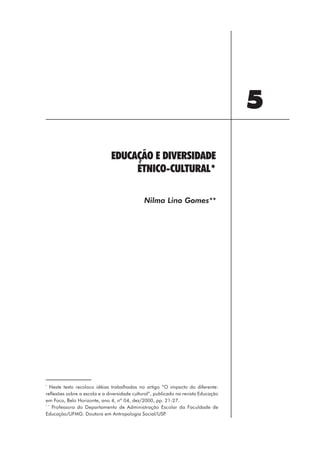 5
                              EDUCAÇÃO E DIVERSIDADE
                                   ÉTNICO-CULTURAL*

                                              Nilma Lino Gomes**




*
   Neste texto recoloco idéias trabalhadas no artigo “O impacto do diferente:
reflexões sobre a escola e a diversidade cultural”, publicado na revista Educação
em Foco, Belo Horizonte, ano 4, nº 04, dez/2000, pp. 21-27.
* *
    Professora do Departamento de Administração Escolar da Faculdade de
Educação/UFMG. Doutora em Antropologia Social/USP         .




                                                          67
 