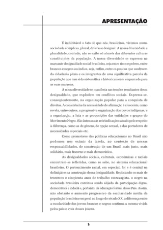 APRESENTAÇÃO


        É indubitável o fato de que nós, brasileiros, vivemos numa
sociedade complexa, plural, diversa e desigual. A nossa diversidade e
pluralidade, contudo, não se exibe só através das diferentes culturas
constituintes da população. A nossa diversidade se expressa na
marcante desigualdade social brasileira, seja entre ricos e pobres, entre
brancos e negros ou índios, seja, enfim, entre os poucos que usufruem
da cidadania plena e os integrantes de uma significativa parcela da
população que tem sido sistemática e historicamente empurrada para
as suas margens.
        A nossa diversidade se manifesta nas tensões resultantes dessa
desigualdade, que explodem em conflitos sociais. Expressa-se,
conseqüentemente, na organização popular para a conquista de
direitos. A consciência da necessidade de afirmação é crescente, como
revela, entre outros, a progressiva organização dos povos indígenas, e
a organização, a luta e as proposições das entidades e grupos do
Movimento Negro. São intensas as reivindicações atuais pelo respeito
à diferença, como as de gênero, de opção sexual, a dos portadores de
necessidades especiais etc.
        Como promotores das políticas educacionais no Brasil não
podemos nos eximir da tarefa, no contexto de nossas
responsabilidades, de construção de um Brasil mais justo, mais
solidário, mais fraterno e mais democrático.
        As desigualdades sociais, culturais, econômicas e raciais
encontram-se refletidas, como se sabe, no sistema educacional
brasileiro. O pertencimento racial, em especial, foi e é central na
definição e na construção dessa desigualdade. Replicando os mais de
trezentos e cinqüenta anos de trabalho escravagista, o negro na
sociedade brasileira continua sendo alijado da participação digna,
democrática e cidadã e, portanto, da educação formal desse País. Assim,
não obstante o aumento progressivo da escolaridade média da
população brasileira em geral ao longo do século XX, a diferença entre
a escolaridade dos jovens brancos e negros continua a mesma vivida
pelos pais e avós desses jovens.



                            5
 