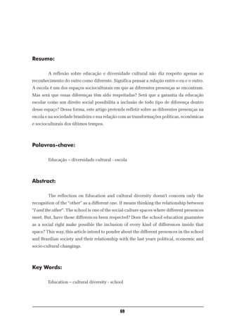 Resumo:

        A reflexão sobre educação e diversidade cultural não diz respeito apenas ao
reconhecimento do outro como diferente. Significa pensar a relação entre o eu e o outro.
A escola é um dos espaços socioculturais em que as diferentes presenças se encontram.
Mas será que essas diferenças têm sido respeitadas? Será que a garantia da educação
escolar como um direito social possibilita a inclusão de todo tipo de diferença dentro
desse espaço? Dessa forma, este artigo pretende refletir sobre as diferentes presenças na
escola e na sociedade brasileira e sua relação com as transformações políticas, econômicas
e socioculturais dos últimos tempos.



Palavras-chave:

        Educação – diversidade cultural - escola



Abstract:

        The reflection on Education and cultural diversity doesn’t concern only the
recognition of the “other” as a different one. If means thinking the relationship between
“I and the other”. The school is one of the social-culture spaces where different presences
meet. But, have those differences been respected? Does the school education guarantee
as a social right make possible the inclusion of every kind of differences inside that
space? This way, this article intend to ponder about the different presences in the school
and Brazilian society and their relationship with the last years political, economic and
socio-cultural changings.



Key Words:

        Education – cultural diversity - school




                                              69
 