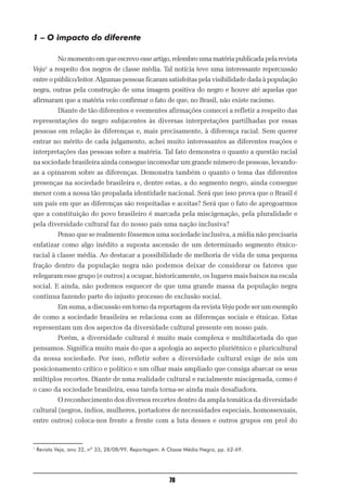 1 – O impacto do diferente

            No momento em que escrevo esse artigo, relembro uma matéria publicada pela revista
Veja1 a respeito dos negros de classe média. Tal notícia teve uma interessante repercussão
entre o público/leitor. Algumas pessoas ficaram satisfeitas pela visibilidade dada à população
negra, outras pela construção de uma imagem positiva do negro e houve até aquelas que
afirmaram que a matéria veio confirmar o fato de que, no Brasil, não existe racismo.
            Diante de tão diferentes e veementes afirmações comecei a refletir a respeito das
representações do negro subjacentes às diversas interpretações partilhadas por essas
pessoas em relação às diferenças e, mais precisamente, à diferença racial. Sem querer
entrar no mérito de cada julgamento, achei muito interessantes as diferentes reações e
interpretações das pessoas sobre a matéria. Tal fato demonstra o quanto a questão racial
na sociedade brasileira ainda consegue incomodar um grande número de pessoas, levando-
as a opinarem sobre as diferenças. Demonstra também o quanto o tema das diferentes
presenças na sociedade brasileira e, dentre estas, a do segmento negro, ainda consegue
mexer com a nossa tão propalada identidade nacional. Será que isso prova que o Brasil é
um país em que as diferenças são respeitadas e aceitas? Será que o fato de apregoarmos
que a constituição do povo brasileiro é marcada pela miscigenação, pela pluralidade e
pela diversidade cultural faz do nosso país uma nação inclusiva?
            Penso que se realmente fôssemos uma sociedade inclusiva, a mídia não precisaria
enfatizar como algo inédito a suposta ascensão de um determinado segmento étnico-
racial à classe média. Ao destacar a possibilidade de melhoria de vida de uma pequena
fração dentro da população negra não podemos deixar de considerar os fatores que
relegaram esse grupo (e outros) a ocupar, historicamente, os lugares mais baixos na escala
social. E ainda, não podemos esquecer de que uma grande massa da população negra
continua fazendo parte do injusto processo de exclusão social.
            Em suma, a discussão em torno da reportagem da revista Veja pode ser um exemplo
de como a sociedade brasileira se relaciona com as diferenças sociais e étnicas. Estas
representam um dos aspectos da diversidade cultural presente em nosso país.
            Porém, a diversidade cultural é muito mais complexa e multifacetada do que
pensamos. Significa muito mais do que a apologia ao aspecto pluriétnico e pluricultural
da nossa sociedade. Por isso, refletir sobre a diversidade cultural exige de nós um
posicionamento crítico e político e um olhar mais ampliado que consiga abarcar os seus
múltiplos recortes. Diante de uma realidade cultural e racialmente miscigenada, como é
o caso da sociedade brasileira, essa tarefa torna-se ainda mais desafiadora.
            O reconhecimento dos diversos recortes dentro da ampla temática da diversidade
cultural (negros, índios, mulheres, portadores de necessidades especiais, homossexuais,
entre outros) coloca-nos frente a frente com a luta desses e outros grupos em prol do



1
    Revista Veja, ano 32, nº 33, 28/08/99. Reportagem: A Classe Média Negra, pp. 62-69.




                                                         70
 