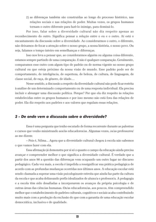 2) as diferenças também são construídas ao longo do processo histórico, nas
           relações sociais e nas relações de poder. Muitas vezes, os grupos humanos
           tornam o outro diferente para fazê-lo inimigo, para dominá-lo.
        Por isso, falar sobre a diversidade cultural não diz respeito apenas ao
reconhecimento do outro. Significa pensar a relação entre o eu e o outro. Aí está o
encantamento da discussão sobre a diversidade. Ao considerarmos o outro, o diferente,
não deixamos de focar a atenção sobre o nosso grupo, a nossa história, o nosso povo. Ou
seja, falamos o tempo inteiro em semelhanças e diferenças.
        Isso nos leva a pensar que, ao considerarmos alguém ou alguma coisa diferente,
estamos sempre partindo de uma comparação. E não é qualquer comparação. Geralmente,
comparamos esse outro com algum tipo de padrão ou de norma vigente no nosso grupo
cultural ou que esteja próximo da nossa visão de mundo. Esse padrão pode ser de
comportamento, de inteligência, de esperteza, de beleza, de cultura, de linguagem, de
classe social, de raça, de gênero, de idade....
        Nesse sentido, a discussão a respeito da diversidade cultural não pode ficar restrita
à análise de um determinado comportamento ou de uma resposta individual. Ela precisa
incluir e abranger uma discussão política. Porque? Por que ela diz respeito às relações
estabelecidas entre os grupos humanos e por isso mesmo não está fora das relações de
poder. Ela diz respeito aos padrões e aos valores que regulam essas relações.



3 - De onde vem a discussão sobre a diversidade?

        Essa é uma pergunta que tenho escutado de forma recorrente durante as palestras
e cursos que venho ministrando aos/às educadores/as. Algumas vezes, os/as professores/
as me dizem:
        – Pois é, Nilma... Agora que a diversidade cultural chegou à escola não sabemos
o que vamos fazer com ela.
        Essa afirmação já demonstra por si só o quanto o campo da educação ainda precisa
avançar e compreender melhor o que significa a diversidade cultural. É verdade que a
partir dos anos 90 a questão das diferenças vem ocupando um outro lugar no discurso
pedagógico. Cada vez mais, a escola é impelida a ressignificar sua prática pedagógica de
acordo com as profundas mudanças ocorridas nos últimos anos. A educação escolar está
sendo chamada a superar uma visão psicologizante estreita que ainda faz parte da cultura
da escola e que acaba delineando perfis idealizados de aluno/a e professor/a. A pedagogia
e a escola têm sido desafiadas a incorporarem os avanços da própria psicologia e de
outras áreas das ciências humanas. Os/as educadores/as, aos poucos, têm compreendido
melhor que o estabelecimento de padrões culturais, cognitivos e sociais acaba contribuindo
muito mais com a produção da exclusão do que com a garantia de uma educação escolar
democrática, inclusiva e de qualidade.



                                                  72
 