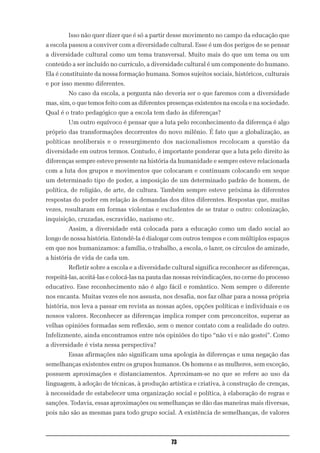 Isso não quer dizer que é só a partir desse movimento no campo da educação que
a escola passou a conviver com a diversidade cultural. Esse é um dos perigos de se pensar
a diversidade cultural como um tema transversal. Muito mais do que um tema ou um
conteúdo a ser incluído no currículo, a diversidade cultural é um componente do humano.
Ela é constituinte da nossa formação humana. Somos sujeitos sociais, históricos, culturais
e por isso mesmo diferentes.
        No caso da escola, a pergunta não deveria ser o que faremos com a diversidade
mas, sim, o que temos feito com as diferentes presenças existentes na escola e na sociedade.
Qual é o trato pedagógico que a escola tem dado às diferenças?
        Um outro equívoco é pensar que a luta pelo reconhecimento da diferença é algo
próprio das transformações decorrentes do novo milênio. É fato que a globalização, as
políticas neoliberais e o ressurgimento dos nacionalismos recolocam a questão da
diversidade em outros termos. Contudo, é importante ponderar que a luta pelo direito às
diferenças sempre esteve presente na história da humanidade e sempre esteve relacionada
com a luta dos grupos e movimentos que colocaram e continuam colocando em xeque
um determinado tipo de poder, a imposição de um determinado padrão de homem, de
política, de religião, de arte, de cultura. Também sempre esteve próxima às diferentes
respostas do poder em relação às demandas dos ditos diferentes. Respostas que, muitas
vezes, resultaram em formas violentas e excludentes de se tratar o outro: colonização,
inquisição, cruzadas, escravidão, nazismo etc.
        Assim, a diversidade está colocada para a educação como um dado social ao
longo de nossa história. Entendê-la é dialogar com outros tempos e com múltiplos espaços
em que nos humanizamos: a família, o trabalho, a escola, o lazer, os círculos de amizade,
a história de vida de cada um.
        Refletir sobre a escola e a diversidade cultural significa reconhecer as diferenças,
respeitá-las, aceitá-las e colocá-las na pauta das nossas reivindicações, no cerne do processo
educativo. Esse reconhecimento não é algo fácil e romântico. Nem sempre o diferente
nos encanta. Muitas vezes ele nos assusta, nos desafia, nos faz olhar para a nossa própria
história, nos leva a passar em revista as nossas ações, opções políticas e individuais e os
nossos valores. Reconhecer as diferenças implica romper com preconceitos, superar as
velhas opiniões formadas sem reflexão, sem o menor contato com a realidade do outro.
Infelizmente, ainda encontramos entre nós opiniões do tipo “não vi e não gostei”. Como
a diversidade é vista nessa perspectiva?
        Essas afirmações não significam uma apologia às diferenças e uma negação das
semelhanças existentes entre os grupos humanos. Os homens e as mulheres, sem exceção,
possuem aproximações e distanciamentos. Aproximam-se no que se refere ao uso da
linguagem, à adoção de técnicas, à produção artística e criativa, à construção de crenças,
à necessidade de estabelecer uma organização social e política, à elaboração de regras e
sanções. Todavia, essas aproximações ou semelhanças se dão das maneiras mais diversas,
pois não são as mesmas para todo grupo social. A existência de semelhanças, de valores



                                                73
 