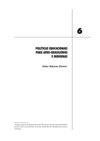 6
                               POLÍTICAS EDUCACIONAIS
                               PARA AFRO-BRASILEIROS
                                           E INDÍGENAS

                                         Valter Roberto Silvério1




1
  Professor Adjunto do Departamento de Ciências Sociais da Universidade Federal
de São Carlos e Coordenador do Núcleo de Estudos Afro-Brasileiros da mesma
instituição.




                                                          77
 