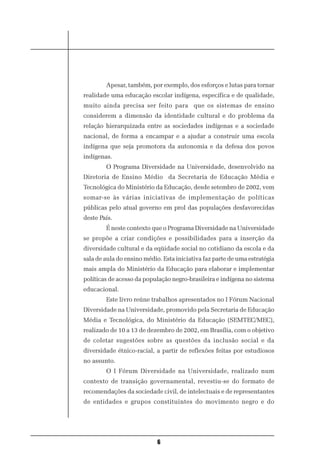 Apesar, também, por exemplo, dos esforços e lutas para tornar
realidade uma educação escolar indígena, específica e de qualidade,
muito ainda precisa ser feito para que os sistemas de ensino
considerem a dimensão da identidade cultural e do problema da
relação hierarquizada entre as sociedades indígenas e a sociedade
nacional, de forma a encampar e a ajudar a construir uma escola
indígena que seja promotora da autonomia e da defesa dos povos
indígenas.
        O Programa Diversidade na Universidade, desenvolvido na
Diretoria de Ensino Médio da Secretaria de Educação Média e
Tecnológica do Ministério da Educação, desde setembro de 2002, vem
somar-se às várias iniciativas de implementação de políticas
públicas pelo atual governo em prol das populações desfavorecidas
deste País.
        É neste contexto que o Programa Diversidade na Universidade
se propõe a criar condições e possibilidades para a inserção da
diversidade cultural e da eqüidade social no cotidiano da escola e da
sala de aula do ensino médio. Esta iniciativa faz parte de uma estratégia
mais ampla do Ministério da Educação para elaborar e implementar
políticas de acesso da população negro-brasileira e indígena no sistema
educacional.
        Este livro reúne trabalhos apresentados no I Fórum Nacional
Diversidade na Universidade, promovido pela Secretaria de Educação
Média e Tecnológica, do Ministério da Educação (SEMTEC/MEC),
realizado de 10 a 13 de dezembro de 2002, em Brasília, com o objetivo
de coletar sugestões sobre as questões da inclusão social e da
diversidade étnico-racial, a partir de reflexões feitas por estudiosos
no assunto.
        O I Fórum Diversidade na Universidade, realizado num
contexto de transição governamental, revestiu-se do formato de
recomendações da sociedade civil, de intelectuais e de representantes
de entidades e grupos constituintes do movimento negro e do




                            6
 