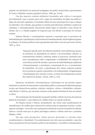 popular em detrimento do potencial pedagógico da prática democrática representativa
de claros e definidos anseios populares (Souza, 1996, pp. 23-24).
            Um dos aspectos centrais polêmicos levantados pela crítica à concepção
procedimental é que a mesma nasce sob o signo da assimilação da lógica da política à
lógica do mercado capitalista. O resultado último de uma tal perspectiva é que a relação
do indivíduo com o Estado, que poderia se orientar pela dimensão simbólica e prática da
cidadania, é sistematicamente obscurecida dando lugar ao indivíduo como cliente do
Estado, isto é, o cidadão pagador de impostos que tem direito à prestação de serviços
estatais.
            Embora liberais e comunitaristas esposem a suposição que os processos de
individualização e pluralização social acontecem simultaneamente, há divergências quanto
à avaliação e às formas políticas mais apropriadas para lidar com estes processos (Costa,
1997, p. 161).


                   “Enquanto grande parte dos liberais manifesta certa indiferença quanto
                   ao problema da pluralidade de valores e da diversidade cultural, os
                   comunitaristas tendem a enfatizar ambos os processos, alertando para
                   suas conseqüências sobre a organização e estabilidade das relações de
                   convivência social. De um lado, o processo de individualização implicaria
                   o desenraizamento, o narcisismo, a atomização do eu e o esvaziamento
                   da identidade. De outro, a pluralização dos valores culturais poderia
                   levar à perda do espírito comunitário e da solidariedade, à fragmentação
                   e desintegração dos vínculos sociais, à erosão dos fundamentos morais
                   dos critérios de justiça”. (Costa, 1997, p. 161)


            Inúmeras sociedades contemporâneas conformam em um mesmo espaço
territorial, no interior de uma mesma comunidade política, a presença de diferentes grupos
sociais que desenvolvem práticas, relações, tradições, valores e identidades culturais,
individuais e coletivas, que são tanto comuns a todos quanto distintas de uns em relação
a outros.
            Tal constatação tem fomentado em grande medida o debate em torno da natureza
global da etnicidade e a prevalência do conflito étnico no mundo moderno.
            As relações raciais e étnicas, normalmente, são vistas como manifestações de
estratificação e do conflito que se desenvolve em busca das recompensas societais – poder,
riqueza e prestígio – de acordo com a perspectiva estrutural ou macro do padrão de relações
étnicas e raciais mais que no plano psicológico embora o último atravesse o primeiro
(Marger, 1994).
            Em uma outra perspectiva, Taylor procura desvendar os vínculos entre
reconhecimento e identidade. O reconhecimento tem sido uma necessidade e uma das
forças propulsoras dos movimentos políticos nacionalistas e, na política contemporânea,



                                                 80
 