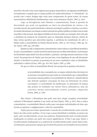 tem sido colocado como uma exigência por grupos minoritários, em algumas modalidades
de feminismo e naquilo que se chama política do multiculturalismo. A “identidade”, de
acordo com o autor, designa algo como uma compreensão de quem somos, de nossas
características definitórias fundamentais como seres humanos (Taylor, 1997, p. 241).
        Logo, as divergências entre liberais e comunitaristas, frente à questão da
diversidade que pode ser apanhada na chave da pluralidade de valores e do
reconhecimento das particularidades culturais em relação à política e à justiça e na chave
do multiculturalismo em relação à matriz adotada de política pública (a ênfase tem recaído
na política educacional, mas alguns trabalhos da área de saúde, por exemplo, têm colocado
o problema da ausência de tratamento para as chamadas doenças étnicas), advêm de
duas outras questões que antecedem àquelas, o problema da constituição do self e o
debate sobre a neutralidade do Estado liberal (Costa, 1997, p. 161; Souza, 1996, pp. 24-
26; Taylor, 1997, pp. 259-266).
        Quanto ao self, os argumentos comunitaristas visam criticar a visão liberal atomística
de que a racionalidade e o poder moral da autonomia nas escolhas individuais e na formação
da identidade sejam dados fora da sociedade e, portanto, ontologicamente anteriores à vida
social. Na perspectiva de Taylor, que tem por base a tese hegeliana de um self eticamente
situado, é inevitável se pensar na presença de um nexo constitutivo entre as identidades
individual e coletiva (Costa, 1997, pp. 161-162; Taylor, 1997, p. 249).
        No que se refere à neutralidade liberal, três perspectivas ganham relevância:


                 a) neutralidade das conseqüências: as regras estabelecidas deveriam ter
                 as mesmas conseqüências para todas as comunidades que compartilham
                 um mesmo sistema político; b) neutralidade de objetivos: o Estado liberal
                 não defende qualquer concepção do bem em detrimento de outras
                 concepções; c) neutralidade da justificação: os princípios de justiça
                 não podem ser fundados em valores éticos substantivos, mas em
                 conceitos morais universalmente aceitos, portanto, imparciais
                 (Costa, 2002, p. 120).


        Para Taylor, o liberalismo não pode nem deve alegar completa neutralidade
cultural. O liberalismo também é um credo em luta (Taylor, 1997, p. 267). Para a crítica
comunitarista, a neutralidade liberal oculta uma concepção individualista do bem, que
levaria ao egoísmo e negligenciaria o valor da comunidade.
        Taylor procura tornar operacional o conceito de reconhecimento como conceito
básico da vida social e política. A tese é que a nossa identidade é moldada, ao menos em
parte, pelo reconhecimento ou por sua ausência, freqüentemente pelo reconhecimento
inadequado ou errôneo por parte dos outros significativos. O fato é que para Taylor o
reconhecimento inadequado ou a ausência de reconhecimento pode causar danos reais,
ou distorções, para pessoas e grupos que recebem de pessoas ou sociedades em seu entorno



                                                81
 