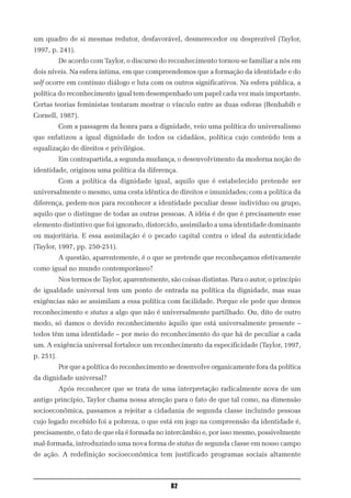um quadro de si mesmas redutor, desfavorável, desmerecedor ou desprezível (Taylor,
1997, p. 241).
           De acordo com Taylor, o discurso do reconhecimento tornou-se familiar a nós em
dois níveis. Na esfera íntima, em que compreendemos que a formação da identidade e do
self ocorre em contínuo diálogo e luta com os outros significativos. Na esfera pública, a
política do reconhecimento igual tem desempenhado um papel cada vez mais importante.
Certas teorias feministas tentaram mostrar o vínculo entre as duas esferas (Benhabib e
Cornell, 1987).
           Com a passagem da honra para a dignidade, veio uma política do universalismo
que enfatizou a igual dignidade de todos os cidadãos, política cujo conteúdo tem a
equalização de direitos e privilégios.
           Em contrapartida, a segunda mudança, o desenvolvimento da moderna noção de
identidade, originou uma política da diferença.
           Com a política da dignidade igual, aquilo que é estabelecido pretende ser
universalmente o mesmo, uma cesta idêntica de direitos e imunidades; com a política da
diferença, pedem-nos para reconhecer a identidade peculiar desse indivíduo ou grupo,
aquilo que o distingue de todas as outras pessoas. A idéia é de que é precisamente esse
elemento distintivo que foi ignorado, distorcido, assimilado a uma identidade dominante
ou majoritária. E essa assimilação é o pecado capital contra o ideal da autenticidade
(Taylor, 1997, pp. 250-251).
           A questão, aparentemente, é o que se pretende que reconheçamos efetivamente
como igual no mundo contemporâneo?
           Nos termos de Taylor, aparentemente, são coisas distintas. Para o autor, o princípio
de igualdade universal tem um ponto de entrada na política da dignidade, mas suas
exigências não se assimilam a essa política com facilidade. Porque ele pede que demos
reconhecimento e status a algo que não é universalmente partilhado. Ou, dito de outro
modo, só damos o devido reconhecimento àquilo que está universalmente presente –
todos têm uma identidade – por meio do reconhecimento do que há de peculiar a cada
um. A exigência universal fortalece um reconhecimento da especificidade (Taylor, 1997,
p. 251).
           Por que a política do reconhecimento se desenvolve organicamente fora da política
da dignidade universal?
           Após reconhecer que se trata de uma interpretação radicalmente nova de um
antigo princípio, Taylor chama nossa atenção para o fato de que tal como, na dimensão
socioeconômica, passamos a rejeitar a cidadania de segunda classe incluindo pessoas
cujo legado recebido foi a pobreza, o que está em jogo na compreensão da identidade é,
precisamente, o fato de que ela é formada no intercâmbio e, por isso mesmo, possivelmente
mal-formada, introduzindo uma nova forma de status de segunda classe em nosso campo
de ação. A redefinição socioeconômica tem justificado programas sociais altamente



                                                 82
 
