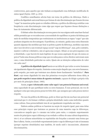 controversos, para aqueles que não tinham acompanhado essa definição modificada de
status igual (Taylor, 1997, p. 251).
        Conflitos semelhantes advém hoje em torno da política da diferença. Onde a
política da dignidade universal lutava por formas de não discriminação que fossem deveras
“cegas” às maneiras pelas quais os cidadãos diferem, a política da diferença redefine com
freqüência a não discriminação como algo que requer que façamos dessas distinções a
base do tratamento diferenciado.
        O debate sobre discriminação reversa parece ter sua origem onde uma base factual
sólida permitiu que se reconhecesse a necessidade de equilibrar os pratos da balança por
meio de medidas temporárias que restituíssem ou instituíssem as regras “cegas” que não
ponham ninguém em desvantagem. O problema, no entanto, ganha uma outra dimensão
quando algumas das medidas que hoje se pedem a partir da diferença, medidas cuja meta
não é nos devolver a um eventual espaço social “cego às diferenças”, mas, pelo contrário,
manter e cultivar o distintivo, não só agora mas sempre. Afinal, se nos preocupamos com
a identidade, o que haverá de mais legítimo do que nossa aspiração de que ela nunca se
perca? Cada uma dessas políticas exige que reconheçamos certos direitos universais num
caso, e uma identidade particular no outro. Quais são as intuições subjacentes de valor
em cada caso?
        A política da dignidade igual baseia-se na idéia de que todos os seres humanos
são igualmente dignos de respeito. Sustenta-a uma noção daquilo que, nos seres humanos,
pede respeito, por mais que tentemos nos afastar desse fundamento “metafísico”. Para
Kant, cujo termo dignidade foi uma das primeiras evocações influentes dessa idéia, o
que pede respeito é nosso status de agentes racionais, capazes de dirigir a própria vida
por meio de princípios (Kant, 1995).
        Assim, o que é destacado como valor aqui é um potencial humano universal,
uma capacidade de que partilham todos os seres humanos. É esse potencial, em vez de
qualquer coisa que uma pessoa possa ter feito dele, que assegura que cada pessoa merece
respeito.
        No caso da política da diferença, pode-se dizer que há em sua base um potencial
universal que é o de formar e definir a própria identidade, tanto como indivíduo quanto
como cultura. Essa potencialidade tem de ser igualmente respeitada em todos.
        Embora ambas políticas se baseiem na noção de respeito igual, para uma delas
esse princípio requer que tratemos as pessoas de uma maneira cega às diferenças,
concentra-se naquilo que é o mesmo em todos; para outra, o conjunto supostamente
neutro de princípios cegos à diferença é na verdade o reflexo de uma cultura hegemônica,
isto é, só as culturas minoritárias ou suprimidas são forçadas a assumir uma forma que
lhes é alheia. Assim, a sociedade supostamente justa e cega às diferenças é não só inumana
(porque suprime identidades) mas também, de modo sutil e inconsciente, altamente
discriminatória.



                                              83
 