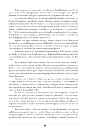O problema que se coloca é que o liberalismo da dignidade igual parece ter de
supor a existência de alguns princípios universais infensos às diferenças. Ainda que não
tenhamos definido esses princípios, o projeto de defini-los permanece essencial.
          A acusação lançada pelas modalidades mais radicais da política da diferença é a
de que os liberalismos cegos são eles mesmos reflexos de culturas particulares, portanto,
particularismos mascarados de universalismo. O fato é que a exigência de reconhecimento
agora é explicita. O reconhecimento errôneo graduou-se agora no nível de um dano que
pode ser obstinadamente enumerado. Frantz Fanon, em seu influente Les Damnés de La
Terre (1961), alegou que a principal arma dos colonizadores era a imposição de sua imagem
do colonizado aos povos subjugados. O colonizado, a fim de libertar-se, tem antes de
tudo de se purgar dessas auto-imagens depreciativas.
          Embora nem todos tenham se orientado pelas recomendações de Fanon acerca
do caminho a ser seguido para a conquista da liberdade, a noção de que há uma batalha
para uma auto-imagem modificada, luta que ocorre tanto no interior do grupo subjugado
como em oposição ao dominador, tem sido amplamente aplicada.
          O que se pode extrair em última análise da argumentação de Taylor é que existiria
um direito à sobrevivência de culturas que se definiria coletivamente de um modo
assemelhado à luta pela sobrevivência de espécies em extinção na luta ecológica dos dias
atuais.
          O exemplo que Taylor tem em mente é o da comunidade francófila no Canadá. O
paralelo com o caso dos negros é inevitável. Como os franceses canadenses, os negros no
Brasil se vêem, como uma minoria cultural e econômica, oprimidos por uma lógica social
que, por meio de mecanismos quase sempre muito sutis, desenvolvem hábitos culturais
e procedimentos institucionais que terminam por privilegiar a cultura e a concepção de
mundo da maioria.
          Tal como para os franceses no Canadá, o que está em jogo, aparentemente, para
os negros no Brasil é muito mais do que o justo acesso igualitário às oportunidades do
mercado, isto é, lá existe uma luta por uma definição de papéis sociais fundamentais na
ótica especificamente francesa, aqui existe a defesa da especificidade africana por oposição
à herança ibérica (Souza, 1996, p. 28).
          No entanto, a reivindicação de uma identidade cultural específica nos moldes
defendidos por Taylor para os canadenses francófonos, que implica o reconhecimento
para além da redistribuição de bens coletivos, tem despertado reações. Habermas, que,
como Taylor, procura enfrentar os problemas da democracia moderna, acredita que a
proposta deste último é passível de discordância em especial no uso do conceito de
reconhecimento.
          Em primeiro lugar, Habermas associa as éticas substantivas às sociedades
tradicionais; em segundo lugar, ele considera falsa a assimilação proposta por Taylor
entre preservação de culturas e preservação de espécies porque os dois processos são
incomensuráveis. Finalmente, para Habermas, cultura implica processos reflexivos que



                                               84
 