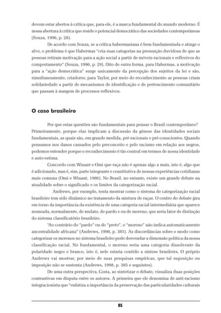 devem estar abertos à crítica que, para ele, é a marca fundamental do mundo moderno. É
nessa abertura à critica que reside o potencial democrático das sociedades contemporâneas
(Souza, 1996, p. 28).
        De acordo com Souza, se a crítica habermasiana é bem fundamentada e atinge o
alvo, o problema é que Habermas “cria suas categorias na presunção duvidosa de que as
pessoas retiram motivação para a ação social a partir de móveis racionais e reflexivos do
comportamento” (Souza, 1996, p. 29). Dito de outra forma, para Habermas, a motivação
para a “ação democrática” surge unicamente da percepção dos sujeitos da lei e são,
simultaneamente, criadores; para Taylor, por meio do reconhecimento as pessoas criam
solidariedade a partir de mecanismos de identificação e de pertencimento comunitário
que passam à margem de processos reflexivos.



O caso brasileiro

        Por que estas questões são fundamentais para pensar o Brasil contemporâneo?
Primeiramente, porque elas implicam a discussão da gênese das identidades sociais
fundamentais, as quais são, em grande medida, pré-racionais e pré-conscientes. Quando
pensamos nos danos causados pelo preconceito e pelo racismo em relação aos negros,
podemos entender porque o reconhecimento é tão central em termos de nossa identidade
e auto-estima.
        Concordo com Winant e Omi que raça não é apenas algo a mais, isto é, algo que
é adicionado, mas é, sim, parte integrante e constitutiva de nossas experiências cotidianas
mais comuns (Omi e Winant, 1986). No Brasil, no entanto, existe um grande debate na
atualidade sobre o significado e os limites da categorização racial.
           Andrews, por exemplo, tenta mostrar como o sistema de categorização racial
brasileiro tem sido dinâmico no tratamento da mistura de raças. O centro do debate gira
em torno da importância da existência de uma categoria racial intermediária que aparece
nomeada, normalmente, de mulato, de pardo e ou de moreno, que seria fator de distinção
do sistema classificatório brasileiro.
        “Ao contrário do “pardo” ou do “preto”, o “moreno” não indica automaticamente
ancestralidade africana” (Andrews, 1998, p. 385). As discordâncias sobre o modo como
categorizar os morenos no sistema brasileiro pode desvendar a dimensão política da nossa
classificação racial. No fundamental, o moreno seria uma categoria dissolvente da
polaridade negro e branco, isto é, nele estaria contido a síntese brasileira. O próprio
Andrews vai mostrar, por meio de suas pesquisas empíricas, que tal suposição ou
imposição não se sustenta (Andrews, 1998, p. 385 e seguintes).
        De uma outra perspectiva, Costa, ao sintetizar o debate, visualiza duas posições
contrastivas em disputa entre os autores. A primeira que ele denomina de anti-racismo
integracionista que “enfatiza a importância da preservação das particularidades culturais



                                              85
 