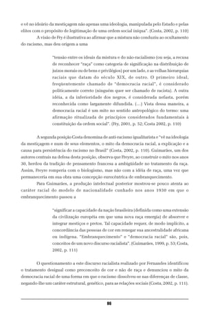 e vê no ideário da mestiçagem não apenas uma ideologia, manipulada pelo Estado e pelas
elites com o propósito de legitimação de uma ordem social iníqua”. (Costa, 2002, p. 110)
        A visão de Fry é ilustrativa ao afirmar que a mistura não conduziu ao ocultamento
do racismo, mas deu origem a uma


                 “tensão entre os ideais da mistura e do não-racialismo (ou seja, a recusa
                 de reconhecer “raça” como categoria de significação na distribuição de
                 juízos morais ou de bens e privilégios) por um lado, e as velhas hierarquias
                 raciais que datam do século XIX, de outro. O primeiro ideal,
                 freqüentemente chamado de “democracia racial”, é considerado
                 politicamente correto (ninguém quer ser chamado de racista). A outra
                 idéia, a da inferioridade dos negros, é considerada nefasta, porém
                 reconhecida como largamente difundida. (…) Vista dessa maneira, a
                 democracia racial é um mito no sentido antropológico do termo: uma
                 afirmação ritualizada de princípios considerados fundamentais à
                 constituição da ordem social”. (Fry, 2001, p. 52; Costa 2002, p. 110)


        A segunda posição Costa denomina de anti-racismo igualitarista e “vê na ideologia
da mestiçagem e num de seus elementos, o mito da democracia racial, a explicação e a
causa para persistência do racismo no Brasil” (Costa, 2002, p. 110). Guimarães, um dos
autores centrais na defesa desta posição, observa que Freyre, ao construir o mito nos anos
30, herdou da tradição de pensamento francesa a ambigüidade no tratamento da raça.
Assim, Freyre romperia com o biologismo, mas não com a idéia de raça, uma vez que
permaneceria em sua obra uma concepção eurocêntrica de embranquecimento.
        Para Guimarães, a produção intelectual posterior mostrou-se pouco atenta ao
caráter racial do modelo de nacionalidade cunhado nos anos 1930 em que o
embranquecimento passou a


                 “significar a capacidade da nação brasileira (definida como uma extensão
                 da civilização européia em que uma nova raça emergia) de absorver e
                 integrar mestiços e pretos. Tal capacidade requer, de modo implícito, a
                 concordância das pessoas de cor em renegar sua ancestralidade africana
                 ou indígena. “Embranquecimento” e “democracia racial” são, pois,
                 conceitos de um novo discurso racialista”. (Guimarães, 1999, p. 53; Costa,
                 2002, p. 111)


        O questionamento a este discurso racialista realizado por Fernandes identificou
o tratamento desigual como preconceito de cor e não de raça e denunciou o mito da
democracia racial de uma forma em que o racismo dissolveu-se nas diferenças de classe,
negando-lhe um caráter estrutural, genético, para as relações sociais (Costa, 2002, p. 111).



                                               86
 