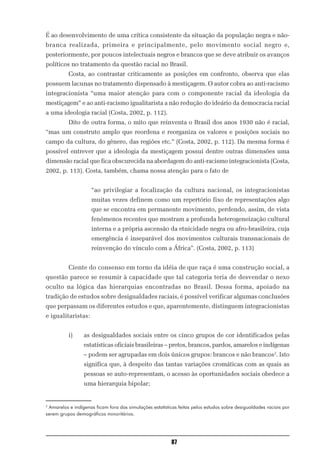 É ao desenvolvimento de uma crítica consistente da situação da população negra e não-
branca realizada, primeira e principalmente, pelo movimento social negro e,
posteriormente, por poucos intelectuais negros e brancos que se deve atribuir os avanços
políticos no tratamento da questão racial no Brasil.
          Costa, ao contrastar criticamente as posições em confronto, observa que elas
possuem lacunas no tratamento dispensado à mestiçagem. O autor cobra ao anti-racismo
integracionista “uma maior atenção para com o componente racial da ideologia da
mestiçagem” e ao anti-racismo igualitarista a não redução do ideário da democracia racial
a uma ideologia racial (Costa, 2002, p. 112).
          Dito de outra forma, o mito que reinventa o Brasil dos anos 1930 não é racial,
“mas um construto amplo que reordena e reorganiza os valores e posições sociais no
campo da cultura, do gênero, das regiões etc.” (Costa, 2002, p. 112). Da mesma forma é
possível entrever que a ideologia da mestiçagem possui dentre outras dimensões uma
dimensão racial que fica obscurecida na abordagem do anti-racismo integracionista (Costa,
2002, p. 113). Costa, também, chama nossa atenção para o fato de


                     “ao privilegiar a focalização da cultura nacional, os integracionistas
                     muitas vezes definem como um repertório fixo de representações algo
                     que se encontra em permanente movimento, perdendo, assim, de vista
                     fenômenos recentes que mostram a profunda heterogeneização cultural
                     interna e a própria ascensão da etnicidade negra ou afro-brasileira, cuja
                     emergência é inseparável dos movimentos culturais transnacionais de
                     reinvenção do vínculo com a África”. (Costa, 2002, p. 113)


          Ciente do consenso em torno da idéia de que raça é uma construção social, a
questão parece se resumir à capacidade que tal categoria teria de desvendar o nexo
oculto na lógica das hierarquias encontradas no Brasil. Dessa forma, apoiado na
tradição de estudos sobre desigualdades raciais, é possível verificar algumas conclusões
que perpassam os diferentes estudos e que, aparentemente, distinguem integracionistas
e igualitaristas:


          i)     as desigualdades sociais entre os cinco grupos de cor identificados pelas
                 estatísticas oficiais brasileiras – pretos, brancos, pardos, amarelos e indígenas
                 – podem ser agrupadas em dois únicos grupos: brancos e não brancos2. Isto
                 significa que, à despeito das tantas variações cromáticas com as quais as
                 pessoas se auto-representam, o acesso às oportunidades sociais obedece a
                 uma hierarquia bipolar;


2
 Amarelos e indígenas ficam fora das simulações estatísticas feitas pelos estudos sobre desigualdades raciais por
serem grupos demográficos minoritários.




                                                          87
 