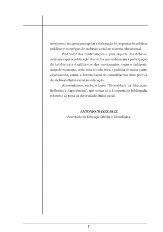 movimento indígena para apoiar a elaboração de propostas de políticas
públicas e estratégias de inclusão social no sistema educacional.
        Pelo valor das contribuições e pela riqueza dos debates,
avaliamos que a publicação dos textos que embasaram a participação
de intelectuais e militantes dos movimentos negro e indígena,
naquele momento, seria uma atitude ética e política de nossa parte,
expressando, assim, a determinação de consolidarmos uma política
de inclusão étnico-racial na educação.
        Apresentamos, então, o livro: “Diversidade na Educação:
Reflexões e Experiências”, que somar-se-á à importante bibliografia
referente ao tema da diversidade étnico-racial.



                     ANTONIO IBAÑEZ RUIZ
            Secretário de Educação Média e Tecnológica




                          7
 
