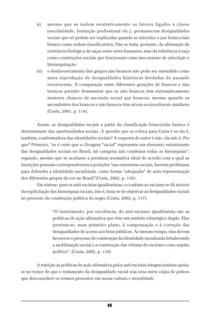 ii)    mesmo que se isolem estatisticamente os fatores ligados à classe
               (escolaridade, formação profissional etc.), permanecem desigualdades
               sociais que só podem ser explicadas quando se introduz o par branco/não
               branco como ordem classificatória. Não se trata, portanto, da afirmação da
               existência biológica de raças entre seres humanos, mas da referência à raça
               como construções sociais que funcionam como mecanismo de adscrição e
               hierarquização;
        iii)   o desfavorecimento dos grupos não brancos não pode ser entendido como
               mera reprodução de desigualdades históricas herdadas do passado
               escravocrata. A comparação entre diferentes gerações de brancos e não
               brancos permite demonstrar que os não brancos têm sistematicamente
               menores chances de ascensão social que brancos, mesmo quando os
               ascendentes dos brancos e não brancos têm níveis socioculturais similares
               (Costa, 2001, p. 114).


        Assim, as desigualdades raciais a partir da classificação branco/não branco é
determinante das oportunidades sociais. A questão que se coloca para Costa é se ela é,
também, conformadora das identidades sociais? A resposta do autor é não, ela não é. Por
que? Primeiro, “se é certo que a clivagem “racial” representa um elemento estruturante
das desigualdades sociais no Brasil, tal categoria não condensa todas as hierarquias”;
segundo, mesmo que se aceitasse a premissa normativa ideal de acordo com a qual as
inserções pessoais correspondessem a posições “nas estruturas sociais, haveria problemas
para defender a identidade racializada, como forma “adequada” de auto representação
dos diferentes grupos de cor no Brasil”(Costa, 2002, p. 116).
        Em síntese, para os anti-racistas igualitaristas, o combate ao racismo se dá através
da explicitação das hierarquias raciais, isto é, trata-se de objetivar as desigualdades raciais
no processo de construção política do negro (Costa, 2002, p. 117).


                 “O instrumento, por excelência, do anti-racismo igualitarista são as
                 políticas de ação afirmativa que têm um sentido estratégico duplo. Elas
                 prestam-se, num primeiro plano, à compensação e à correção das
                 desigualdades de acesso aos bens públicos. Ao mesmo tempo, elas devem
                 favorecer o processo de construção da identidade racializada fortalecendo
                 a mobilização social e a construção das vítimas do racismo como sujeito
                 político”. (Costa, 2002, p. 118)


        A rejeição às políticas de ação afirmativa pelos anti-racistas integracionistas apóia-
se no temor de que o tratamento da desigualdade racial seja uma mera cópia de polices
que desconsidere os termos presentes em nossa cultura e moralidade.




                                                88
 