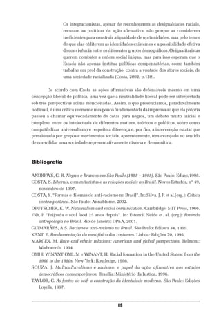 Os integracionistas, apesar de reconhecerem as desigualdades raciais,
                 recusam as políticas de ação afirmativa, não porque as considerem
                 ineficientes para construir a igualdade de oprtunidades, mas pelo temor
                 de que elas obliterem as identidades existentes e a possibilidade efetiva
                 de convivência entre os diferentes grupos demográficos. Os igualitaristas
                 querem combater a ordem social iníqua, mas para isso esperam que o
                 Estado não apenas institua políticas compensatórias, como também
                 trabalhe em prol da construção, contra a vontade dos atores sociais, de
                 uma sociedade racializada (Costa, 2002, p.120).


        De acordo com Costa as ações afirmativas são defensáveis mesmo em uma
concepção liberal de política, uma vez que a neutralidade liberal pode ser interpretada
sob três perspectivas acima mencionadas. Assim, o que presenciamos, paradoxalmente
no Brasil, é uma crítica veemente mas pouco fundamentada da imprensa ao que ela própria
passou a chamar equivocadamente de cotas para negros, um debate muito inicial e
complexo entre os intelectuais de diferentes matizes, teóricos e políticos, sobre como
compatibilizar universalismo e respeito a diferença e, por fim, a intervenção estatal que
pressionada por grupos e movimentos sociais, aparentemente, tem avançado no sentido
de consolidar uma sociedade representativamente diversa e democrática.



Bibliografia

ANDREWS, G. R. Negros e Brancos em São Paulo (1888 – 1988). São Paulo: Edusc,1998.
COSTA, S. Liberais, comunitaristas e as relações raciais no Brasil. Novos Estudos, nº 49,
    novembro de 1997.
COSTA, S. “Formas e dilemas do anti-racismo no Brasil”. In: Silva, J. P. et al.(org.): Crítica
    contemporânea. São Paulo: Annablume, 2002.
DEUTSCHER, K. W. Nationalism and social comunication. Cambridge: MIT Press, 1966.
FRY, P. “Feijoada e soul food 25 anos depois”. In: Estenci, Neide et. al. (org.): Fazendo
    antropologia no Brasil. Rio de Janeiro: DP&A, 2001.
GUIMARÃES, A.S. Racismo e anti-racismo no Brasil. São Paulo: Editora 34, 1999.
KANT, E. Fundamentação da metafísica dos costumes. Lisboa: Edições 70, 1995.
MARGER, M. Race and ethnic relations: American and global perspectives. Belmont:
    Wadsworth, 1994.
OMI E WINANT OMI, M e WINANT, H. Racial formation in the United States: from the
    1960 to the 1980s. New York: Routledge, 1986.
SOUZA, J. Multiculturalismo e racismo: o papel da ação afirmativa nos estados
    democráticos contemporâneos. Brasília: Ministério da Justiça, 1996.
TAYLOR, C. As fontes do self: a construção da identidade moderna. São Paulo: Edições
    Loyola, 1997.



                                                89
 
