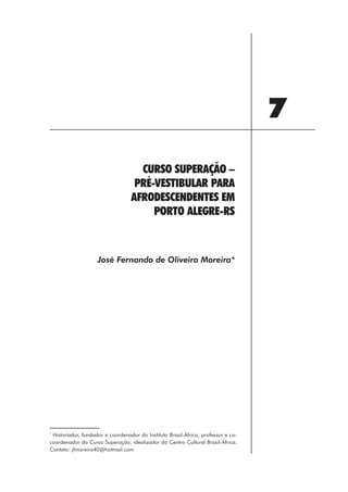 7
                                    CURSO SUPERAÇÃO –
                                   PRÉ-VESTIBULAR PARA
                                  AFRODESCENDENTES EM
                                       PORTO ALEGRE-RS



                    José Fernando de Oliveira Moreira*




*
 Historiador, fundador e coordenador do Instituto Brasil-África, professor e co-
coordenador do Curso Superação, idealizador do Centro Cultural Brasil-África.
Contato: jfmoreira40@hotmail.com




                                                          91
 