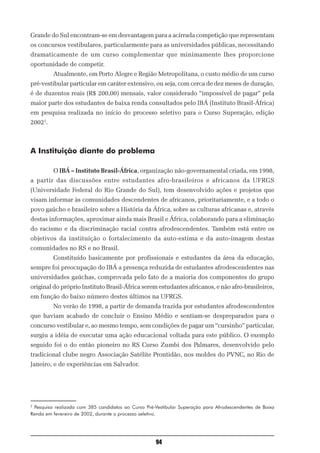 Grande do Sul encontram-se em desvantagem para a acirrada competição que representam
os concursos vestibulares, particularmente para as universidades públicas, necessitando
dramaticamente de um curso complementar que minimamente lhes proporcione
oportunidade de competir.
         Atualmente, em Porto Alegre e Região Metropolitana, o custo médio de um curso
pré-vestibular particular em caráter extensivo, ou seja, com cerca de dez meses de duração,
é de duzentos reais (R$ 200,00) mensais, valor considerado “impossível de pagar” pela
maior parte dos estudantes de baixa renda consultados pelo IBÁ (Instituto Brasil-África)
em pesquisa realizada no início do processo seletivo para o Curso Superação, edição
20022.



A Instituição diante do problema

         O IBÁ – Instituto Brasil-África, organização não-governamental criada, em 1998,
a partir das discussões entre estudantes afro-brasileiros e africanos da UFRGS
(Universidade Federal do Rio Grande do Sul), tem desenvolvido ações e projetos que
visam informar às comunidades descendentes de africanos, prioritariamente, e a todo o
povo gaúcho e brasileiro sobre a História da África, sobre as culturas africanas e, através
destas informações, aproximar ainda mais Brasil e África, colaborando para a eliminação
do racismo e da discriminação racial contra afrodescendentes. Também está entre os
objetivos da instituição o fortalecimento da auto-estima e da auto-imagem destas
comunidades no RS e no Brasil.
         Constituído basicamente por profissionais e estudantes da área da educação,
sempre foi preocupação do IBÁ a presença reduzida de estudantes afrodescendentes nas
universidades gaúchas, comprovada pelo fato de a maioria dos componentes do grupo
original do próprio Instituto Brasil-África serem estudantes africanos, e não afro-brasileiros,
em função do baixo número destes últimos na UFRGS.
         No verão de 1998, a partir de demanda trazida por estudantes afrodescendentes
que haviam acabado de concluir o Ensino Médio e sentiam-se despreparados para o
concurso vestibular e, ao mesmo tempo, sem condições de pagar um “cursinho” particular,
surgiu a idéia de executar uma ação educacional voltada para este público. O exemplo
seguido foi o do então pioneiro no RS Curso Zumbi dos Palmares, desenvolvido pelo
tradicional clube negro Associação Satélite Prontidão, nos moldes do PVNC, no Rio de
Janeiro, e de experiências em Salvador.




2
 Pesquisa realizada com 385 candidatos ao Curso Pré-Vestibular Superação para Afrodescendentes de Baixa
Renda em fevereiro de 2002, durante o processo seletivo.




                                                    94
 
