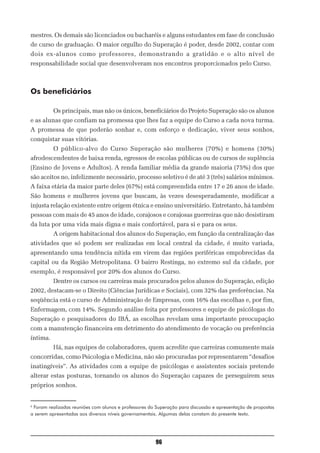mestres. Os demais são licenciados ou bacharéis e alguns estudantes em fase de conclusão
de curso de graduação. O maior orgulho do Superação é poder, desde 2002, contar com
dois ex-alunos como professores, demonstrando a gratidão e o alto nível de
responsabilidade social que desenvolveram nos encontros proporcionados pelo Curso.



Os beneficiários

          Os principais, mas não os únicos, beneficiários do Projeto Superação são os alunos
e as alunas que confiam na promessa que lhes faz a equipe do Curso a cada nova turma.
A promessa de que poderão sonhar e, com esforço e dedicação, viver seus sonhos,
conquistar suas vitórias.
          O público-alvo do Curso Superação são mulheres (70%) e homens (30%)
afrodescendentes de baixa renda, egressos de escolas públicas ou de cursos de suplência
(Ensino de Jovens e Adultos). A renda familiar média da grande maioria (75%) dos que
são aceitos no, infelizmente necessário, processo seletivo é de até 3 (três) salários mínimos.
A faixa etária da maior parte deles (67%) está compreendida entre 17 e 26 anos de idade.
São homens e mulheres jovens que buscam, às vezes desesperadamente, modificar a
injusta relação existente entre origem étnica e ensino universitário. Entretanto, há também
pessoas com mais de 45 anos de idade, corajosos e corajosas guerreiras que não desistiram
da luta por uma vida mais digna e mais confortável, para si e para os seus.
          A origem habitacional dos alunos do Superação, em função da centralização das
atividades que só podem ser realizadas em local central da cidade, é muito variada,
apresentando uma tendência nítida em virem das regiões periféricas empobrecidas da
capital ou da Região Metropolitana. O bairro Restinga, no extremo sul da cidade, por
exemplo, é responsável por 20% dos alunos do Curso.
          Dentre os cursos ou carreiras mais procurados pelos alunos do Superação, edição
2002, destacam-se o Direito (Ciências Jurídicas e Sociais), com 32% das preferências. Na
seqüência está o curso de Administração de Empresas, com 16% das escolhas e, por fim,
Enfermagem, com 14%. Segundo análise feita por professores e equipe de psicólogas do
Superação e pesquisadores do IBÁ, as escolhas revelam uma importante preocupação
com a manutenção financeira em detrimento do atendimento de vocação ou preferência
íntima.
          Há, nas equipes de colaboradores, quem acredite que carreiras comumente mais
concorridas, como Psicologia e Medicina, não são procuradas por representarem “desafios
inatingíveis”. As atividades com a equipe de psicólogas e assistentes sociais pretende
alterar estas posturas, tornando os alunos do Superação capazes de perseguirem seus
próprios sonhos.


6
 Foram realizadas reuniões com alunos e professores do Superação para discussão e apresentação de propostas
a serem apresentadas aos diversos níveis governamentais. Algumas delas constam do presente texto.




                                                      96
 