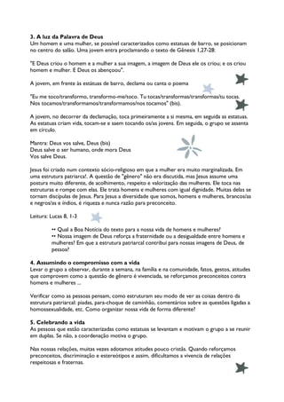 3. A luz da Palavra de Deus
Um homem e uma mulher, se possível caracterizados como estatuas de barro, se posicionam
no centro do salão. Uma jovem entra proclamando o texto de Gênesis 1,27-28:

"E Deus criou o homem e a mulher a sua imagem, a imagem de Deus ele os criou; e os criou
homem e mulher. E Deus os abençoou".

A jovem, em frente às estátuas de barro, declama ou canta o poema

"Eu me toco/transformo, transformo-me/toco. Tu tocas/transformas/transformas/tu tocas.
Nos tocamos/transformamos/transformamos/nos tocamos" (bis).

A jovem, no decorrer da declamação, toca primeiramente a si mesma, em seguida as estatuas.
As estatuas criam vida, tocam-se e saem tocando os/as jovens. Em seguida, o grupo se assenta
em círculo.

Mantra: Deus vos salve, Deus (bis)
Deus salve o ser humano, onde mora Deus
Vos salve Deus.

Jesus foi criado num contexto sócio-religioso em que a mulher era muito marginalizada. Em
uma estrutura patriarca!. A questão de "gênero" não era discutida, mas Jesus assume uma
postura muito diferente, de acolhimento, respeito e valorização das mulheres. Ele toca nas
estruturas e rompe com elas. Ele trata homens e mulheres com igual dignidade. Muitas delas se
tornam discípulas de Jesus. Para Jesus a diversidade que somos, homens e mulheres, brancos/as
e negros/as e índios, é riqueza e nunca razão para preconceito.

Leitura: Lucas 8, 1-3

         •• Qual a Boa Notícia do texto para a nossa vida de homens e mulheres?
         •• Nossa imagem de Deus reforça a fraternidade ou a desigualdade entre homens e
         mulheres? Em que a estrutura patriarcal contribui para nossas imagens de Deus, de
         pessoa?

4. Assumindo o compromisso com a vida
Levar o grupo a observar, durante a semana, na família e na comunidade, fatos, gestos, atitudes
que comprovem como a questão de gênero é vivenciada, se reforçamos preconceitos contra
homens e mulheres ...

Verificar como as pessoas pensam, como estruturam seu modo de ver as coisas dentro da
estrutura patriarcal: piadas, para-choque de caminhão, comentários sobre as questões Iigadas a
homossexualidade, etc. Como organizar nossa vida de forma diferente?

5. Celebrando a vida
As pessoas que estão caracterizadas como estatuas se levantam e motivam o grupo a se reunir
em duplas. Se não, a coordenação motiva o grupo.

Nas nossas relações, muitas vezes adotamos atitudes pouco cristãs. Quando reforçamos
preconceitos, discriminação e estereótipos e assim, dificultamos a vivencia de relações
respeitosas e fraternas.
 
