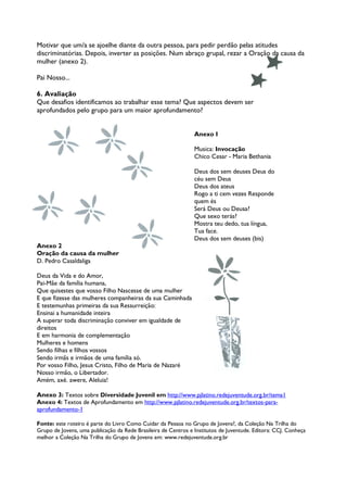 Motivar que um/a se ajoelhe diante da outra pessoa, para pedir perdão pelas atitudes
discriminatórias. Depois, inverter as posições. Num abraço grupal, rezar a Oração da causa da
mulher (anexo 2).

Pai Nosso...

6. Avaliação
Que desafios identificamos ao trabalhar esse tema? Que aspectos devem ser
aprofundados pelo grupo para um maior aprofundamento?


                                                                Anexo I

                                                                Musica: Invocação
                                                                Chico Cesar - Maria Bethania

                                                                Deus dos sem deuses Deus do
                                                                céu sem Deus
                                                                Deus dos ateus
                                                                Rogo a ti cem vezes Responde
                                                                quem és
                                                                Será Deus ou Deusa?
                                                                Que sexo terás?
                                                                Mostra teu dedo, tua língua,
                                                                Tua face.
                                                                Deus dos sem deuses (bis)
Anexo 2
Oração da causa da mulher
D. Pedro Casaldaliga

Deus da Vida e do Amor,
Pai-Mãe da família humana,
Que quisestes que vosso Filho Nascesse de uma mulher
E que fizesse das mulheres companheiras da sua Caminhada
E testemunhas primeiras da sua Ressurreição:
Ensinai a humanidade inteira
A superar toda discriminação conviver em igualdade de
direitos
E em harmonia de complementação
Mulheres e homens
Sendo filhas e filhos vossos
Sendo irmãs e irmãos de uma família só.
Por vosso Filho, Jesus Cristo, Filho de Maria de Nazaré
Nosso irmão, o Libertador.
Amém, axé. awere, Aleluia!

Anexo 3: Textos sobre Diversidade Juvenil em http://www.pjlatino.redejuventude.org.br/tema1
Anexo 4: Textos de Aprofundamento em http://www.pjlatino.redejuventude.org.br/textos-para-
aprofundamento-1

Fonte: este roteiro é parte do Livro Como Cuidar da Pessoa no Grupo de Jovens?, da Coleção Na Trilha do
Grupo de Jovens, uma publicação da Rede Brasileira de Centros e Institutos de Juventude. Editora: CCJ. Conheça
melhor a Coleção Na Trilha do Grupo de Jovens em: www.redejuventude.org.br
 
