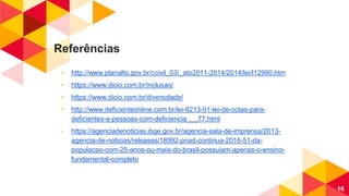 Referências
◂ http://www.planalto.gov.br/ccivil_03/_ato2011-2014/2014/lei/l12990.htm
◂ https://www.dicio.com.br/inclusao/
◂ https://www.dicio.com.br/diversidade/
◂ http://www.deficienteonline.com.br/lei-8213-91-lei-de-cotas-para-
deficientes-e-pessoas-com-deficiencia___77.html
◂ https://agenciadenoticias.ibge.gov.br/agencia-sala-de-imprensa/2013-
agencia-de-noticias/releases/18992-pnad-continua-2016-51-da-
populacao-com-25-anos-ou-mais-do-brasil-possuiam-apenas-o-ensino-
fundamental-completo
16
 