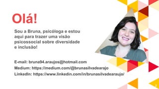Olá!
E-mail: bruna94.araujos@hotmail.com
Medium: https://medium.com/@brunasilvadearajo
LinkedIn: https://www.linkedin.com/in/brunasilvadearaujo/
2
Sou a Bruna, psicóloga e estou
aqui para trazer uma visão
psicossocial sobre diversidade
e inclusão!
 
