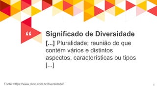 “ Significado de Diversidade
[...] Pluralidade; reunião do que
contém vários e distintos
aspectos, características ou tipos
[...]
4Fonte: https://www.dicio.com.br/diversidade/
 