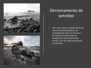 Derramamento de
petróleo
• Tem como causa o vazamento desse
óleo de navios petroleiros, de
tubulações de óleo em alto mar e
de resíduos provenientes da
lavagem dos reservatórios dos
navios. É um dos tipos mais graves
de poluição.
 