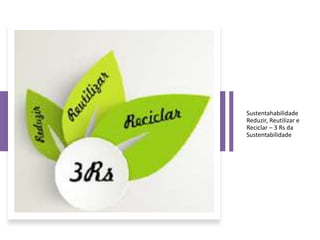 Sustentahabilidade
Reduzir, Reutilizar e
Reciclar – 3 Rs da
Sustentabilidade
 