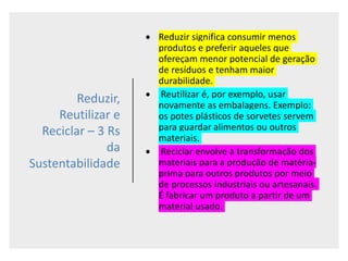 Reduzir,
Reutilizar e
Reciclar – 3 Rs
da
Sustentabilidade
 Reduzir significa consumir menos
produtos e preferir aqueles que
ofereçam menor potencial de geração
de resíduos e tenham maior
durabilidade.
 Reutilizar é, por exemplo, usar
novamente as embalagens. Exemplo:
os potes plásticos de sorvetes servem
para guardar alimentos ou outros
materiais.
 Reciclar envolve a transformação dos
materiais para a produção de matéria-
prima para outros produtos por meio
de processos industriais ou artesanais.
É fabricar um produto a partir de um
material usado.
 
