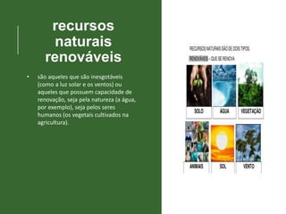 recursos
naturais
renováveis
• são aqueles que são inesgotáveis
(como a luz solar e os ventos) ou
aqueles que possuem capacidade de
renovação, seja pela natureza (a água,
por exemplo), seja pelos seres
humanos (os vegetais cultivados na
agricultura).
 