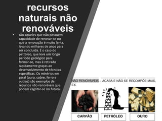 recursos
naturais não
renováveis• são aqueles que não possuem
capacidade de renovar-se ou
que a renovação é muito lenta,
levando milhares de anos para
ser concluída. É o caso do
petróleo, que leva um longo
período geológico para
formar-se, mas é retirado
rapidamente graças ao
desenvolvimento de técnicas
específicas. Os minérios em
geral (ouro, cobre, ferro e
outros) são exemplos de
recursos não renováveis que
podem esgotar-se no futuro.
 