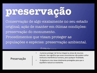 Preservação
• é preciso proteger de forma integral as áreas de recursos
naturais. Isso significa que esses ecossistemas não podem sofrer
nenhuma interferência humana, para qualquer finalidade;
• O objetivo é criar áreas totalmente protegidas para que o
equilíbrio natural se mantenha
 