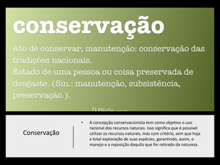 Conservação
• A concepção conservacionista tem como objetivo o uso
racional dos recursos naturais. Isso significa que é possível
utilizar os recursos naturais, mas com critério, sem que haja
a total exploração de suas espécies, garantindo, assim, o
manejo e a reposição daquilo que for retirado da natureza.
 
