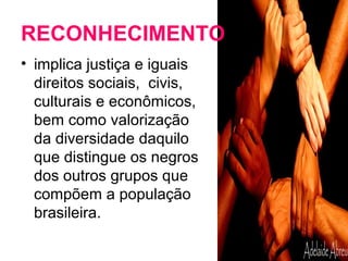 RECONHECIMENTO 
• implica justiça e iguais 
direitos sociais, civis, 
culturais e econômicos, 
bem como valorização 
da diversidade daquilo 
que distingue os negros 
dos outros grupos que 
compõem a população 
brasileira. 
 