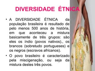 DIVERSIDADE ÉTNICA 
• A DIVERSIDADE ÉTNICA da 
população brasileira é resultado de 
pelo menos 500 anos de história, 
em que aconteceu a mistura 
basicamente de três grupos: são 
eles os índio (povos nativos)., os 
brancos (sobretudo portugueses) e 
os negros (escravos africanos). 
• O povo brasileiro é caracterizado 
pela miscigenação, ou seja da 
mistura destes três povos. 
 