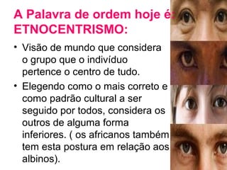 A Palavra de ordem hoje é: 
ETNOCENTRISMO: 
• Visão de mundo que considera 
o grupo que o indivíduo 
pertence o centro de tudo. 
• Elegendo como o mais correto e 
como padrão cultural a ser 
seguido por todos, considera os 
outros de alguma forma 
inferiores. ( os africanos também 
tem esta postura em relação aos 
albinos). 
 