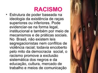 RACISMO 
• Estrutura de poder baseada na 
ideologia da existência de raças 
superiores ou inferiores. Pode 
evidenciar-se na forma legal, 
institucional e também por meio de 
mecanismos e de práticas sociais. 
No Brasil, não existem leis 
segregacionistas nem conflitos de 
violência racial; todavia encoberto 
pelo mito da democracia social, o 
racismo promove a exclusão 
sistemática dos negros e da 
educação, cultura, mercado de 
trabalho e meios de comunicação 
 