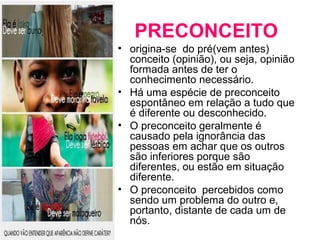 PRECONCEITO 
• origina-se do pré(vem antes) 
conceito (opinião), ou seja, opinião 
formada antes de ter o 
conhecimento necessário. 
• Há uma espécie de preconceito 
espontâneo em relação a tudo que 
é diferente ou desconhecido. 
• O preconceito geralmente é 
causado pela ignorância das 
pessoas em achar que os outros 
são inferiores porque são 
diferentes, ou estão em situação 
diferente. 
• O preconceito percebidos como 
sendo um problema do outro e, 
portanto, distante de cada um de 
nós. 
 