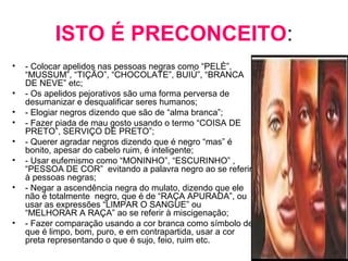 ISTO É PRECONCEITO: 
• - Colocar apelidos nas pessoas negras como “PELÈ”, 
“MUSSUM”, “TIÇÃO”, “CHOCOLATE”, BUIÚ”, “BRANCA 
DE NEVE” etc; 
• - Os apelidos pejorativos são uma forma perversa de 
desumanizar e desqualificar seres humanos; 
• - Elogiar negros dizendo que são de “alma branca”; 
• - Fazer piada de mau gosto usando o termo “COISA DE 
PRETO”, SERVIÇO DE PRETO”; 
• - Querer agradar negros dizendo que é negro “mas” é 
bonito, apesar do cabelo ruim, é inteligente; 
• - Usar eufemismo como “MONINHO”, “ESCURINHO” , 
“PESSOA DE COR” evitando a palavra negro ao se referir 
à pessoas negras; 
• - Negar a ascendência negra do mulato, dizendo que ele 
não é totalmente negro, que é de “RAÇA APURADA”, ou 
usar as expressões “LIMPAR O SANGUE” ou 
“MELHORAR A RAÇA” ao se referir à miscigenação; 
• - Fazer comparação usando a cor branca como símbolo de 
que é limpo, bom, puro, e em contrapartida, usar a cor 
preta representando o que é sujo, feio, ruim etc. 
 