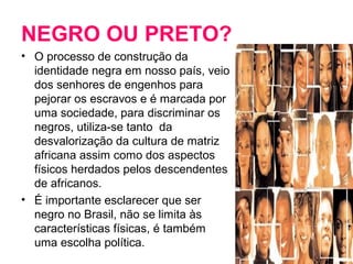 NEGRO OU PRETO? 
• O processo de construção da 
identidade negra em nosso país, veio 
dos senhores de engenhos para 
pejorar os escravos e é marcada por 
uma sociedade, para discriminar os 
negros, utiliza-se tanto da 
desvalorização da cultura de matriz 
africana assim como dos aspectos 
físicos herdados pelos descendentes 
de africanos. 
• É importante esclarecer que ser 
negro no Brasil, não se limita às 
características físicas, é também 
uma escolha política. 
 