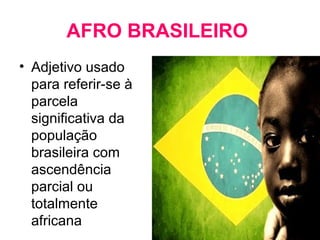 AFRO BRASILEIRO 
• Adjetivo usado 
para referir-se à 
parcela 
significativa da 
população 
brasileira com 
ascendência 
parcial ou 
totalmente 
africana 
 