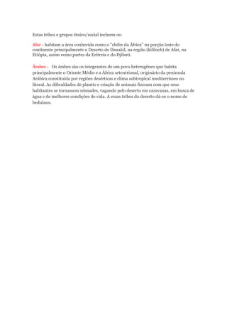 Estas tribos e grupos étnico/social incluem os:
Afar - habitam a área conhecida como o "chifre da África" na porção leste do
continente principalmente o Deserto de Danakil, na região (kililoch) de Afar, na
Etiópia, assim como partes da Eritreia e do Djibuti.
Árabes - Os árabes são os integrantes de um povo heterogêneo que habita
principalmente o Oriente Médio e a África setentrional, originário da península
Arábica constituída por regiões desérticas e clima subtropical mediterrâneo no
litoral. As dificuldades de plantio e criação de animais fizeram com que seus
habitantes se tornassem nômades, vagando pelo deserto em caravanas, em busca de
água e de melhores condições de vida. A essas tribos do deserto dá-se o nome de
beduínos.
 