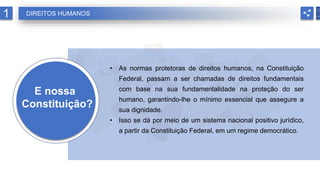 E nossa
Constituição?
• As normas protetoras de direitos humanos, na Constituição
Federal, passam a ser chamadas de direitos fundamentais
com base na sua fundamentalidade na proteção do ser
humano, garantindo-lhe o mínimo essencial que assegure a
sua dignidade.
• Isso se dá por meio de um sistema nacional positivo jurídico,
a partir da Constituição Federal, em um regime democrático.
1 DIREITOS HUMANOS
 