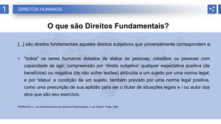 1 DIREITOS HUMANOS
O que são Direitos Fundamentais?
[...] são direitos fundamentais aqueles direitos subjetivos que universalmente correspondem a:
• "todos" os seres humanos dotados de status de pessoas, cidadãos ou pessoas com
capacidade de agir; compreensão por 'direito subjetivo' qualquer expectativa positiva (de
benefícios) ou negativa (de não sofrer lesões) atribuída a um sujeito por uma norma legal;
e por 'status' a condição de um sujeito, também previsto por uma norma legal positiva,
como uma presunção de sua aptidão para ser o titular de situações legais e / ou autor dos
atos que são seu exercício.
FERRAJOLI, L. Los fundamentos de los derechos fundamentales. 4. ed. Madrid: Trotta, 2009.
 